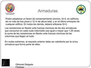 ArmadurasPodrá adoptarse un factor de comportamiento sísmico, Q=3, en edificios de no más de tres pisos o 12 m de altura total, y en el último entrepiso de cualquier edificio. En todos los demás, deberá utilizarse Q=2.Las resistencias en flexión ante fuerzas sísmicas de las dos armaduras que concurren en cada nudo intermedio sea igual o mayor que 1.25 veces la suma de las resistencias en flexión ante fuerzas sísmicas de las columnas que llegan al nudo.En nudos extremos, el requisito anterior debe ser satisfecho por la única armadura que forma parte de ellos.Othoniel Delgado FImbres