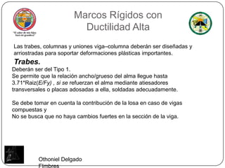 Marcos Rígidos conDuctilidad AltaLas trabes, columnas y uniones viga–columna deberán ser diseñadas y arriostradas para soportar deformaciones plásticas importantes.Trabes.Deberán ser del Tipo 1.Se permite que la relación ancho/grueso del alma llegue hasta 3.71*Raiz(E/Fy) , si se refuerzan el alma mediante atiesadores transversales o placas adosadas a ella, soldadas adecuadamente.Se debe tomar en cuenta la contribución de la losa en caso de vigas compuestas y No se busca que no haya cambios fuertes en la sección de la viga.Othoniel Delgado FImbres