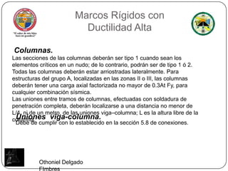 Marcos Rígidos conDuctilidad AltaColumnas.Las secciones de las columnas deberán ser tipo 1 cuando sean los elementos críticos en un nudo; de lo contrario, podrán ser de tipo 1 ó 2. Todas las columnas deberán estar arriostradas lateralmente. Para estructuras del grupo A, localizadas en las zonas II o III, las columnas deberán tener una carga axial factorizada no mayor de 0.3At Fy, para cualquier combinación sísmica.Las uniones entre tramos de columnas, efectuadas con soldadura de penetración completa, deberán localizarse a una distancia no menor de L/4, ni de un metro, de las uniones viga–columna; L es la altura libre de la columna.Uniones  viga-columna.Debe de cumplir con lo establecido en la sección 5.8 de conexiones.Othoniel Delgado FImbres