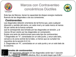 Marcos conContraventeo concéntricos DúctilesEste tipo de Marcos, tienen la capacidad de disipar energía mediante fluencia de las diagonales o de sus conexiones.Contraventeo.Las diagonales deberán orientarse de tal forma que, para cualquier dirección y sentido del sismo, en cada nivel y en cada marco al menos 30 por ciento de la fuerza cortanteque le corresponde sea tomada por las diagonales en tensión, y al menos 30 por ciento por las diagonales en compresión.Existe una serie de restricciones para este tipo de contraventeo:1.Diagonales en “V”, conectadas en un solo punto, y enunsolo lado, cercano a la zona central de la trabe, a menos que se cumplan los requisitos de la sección 6.2.3.4.2. Diagonales en “K”, conectadas en un solo punto y en un solo lado de la columna.Diagonales de contraventeo.Todas las secciones utilizadas en las diagonales serán tipo 1 (sección 2.3). Su relación de esbeltez efectiva, KL/r, no será mayor que 5.88 *Raiz(E/Fy) .Othoniel Delgado FImbres