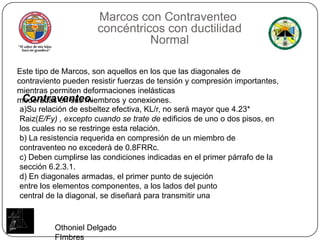 Marcos conContraventeo concéntricos con ductilidad NormalEste tipo de Marcos, son aquellos en los que las diagonales de contraviento pueden resistir fuerzas de tensión y compresión importantes, mientras permiten deformaciones inelásticasmoderadas en sus miembros y conexiones.Contraventeo.a)Su relación de esbeltez efectiva, KL/r, no será mayor que 4.23* Raiz(E/Fy) , excepto cuando se trate de edificios de uno o dos pisos, en los cuales no se restringe esta relación.b) La resistencia requerida en compresión de un miembro de contraventeo no excederá de 0.8FRRc.c) Deben cumplirse las condiciones indicadas en el primer párrafo de la sección 6.2.3.1.d) En diagonales armadas, el primer punto de sujeciónentre los elementos componentes, a los lados del puntocentral de la diagonal, se diseñará para transmitir unaOthoniel Delgado FImbres