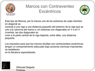 Marcos conContraventeoExcéntricosEste tipo de Marcos, por lo menos uno de los extremos de cada miembro en diagonal seconecta a una viga a una distancia pequeña del extremo de la viga que se une a la columna del marco o, en sistemas con diagonales en V o en V invertida, las dos diagonales seunen a la parte central de la viga dejando, entre ellas, una distancia pequeña.Los requisitos para que los marcos dúctiles con contraventeosexcéntricos tengan un comportamiento adecuado bajo acciones sísmicas importantes se establecenen la literatura especializada.Othoniel Delgado FImbres