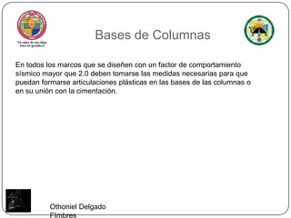 Bases de ColumnasEn todos los marcos que se diseñen con un factor de comportamiento sísmico mayor que 2.0 deben tomarse las medidas necesarias para que puedan formarse articulaciones plásticas en las bases de las columnas o en su unión con la cimentación.Othoniel Delgado FImbres