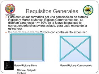 Requisitos GeneralesPara estructuras formadas por una combinación de Marcos Rígidos y Muros ó Marcos Rígidos Contraventeados, se diseñan para resistir >= 50% de la fuerza lateral que le correspondería si estuviera asilado, para cada marco de la estructura.Se considera lo mismo Marcos con contravientoexcentricoMarco Rígido y MuroMarco Rígido y ContraventeoOthoniel Delgado FImbres