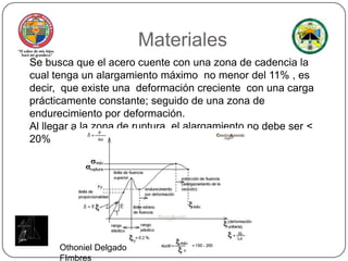 MaterialesSe busca que el acero cuente con una zona de cadencia la cual tenga un alargamiento máximo  no menor del 11% , es decir,  que existe una  deformación creciente  con una carga prácticamente constante; seguido de una zona de endurecimiento por deformación.Al llegar a la zona de ruptura, el alargamiento no debe ser < 20%Othoniel Delgado FImbres