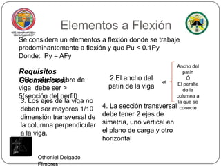 Elementos a FlexiónSe considera un elementos a flexión donde se trabaje predominantemente a flexión y que Pu < 0.1Py Donde:  Py = AFyAncho del patín ÓEl peralte de la columna a la que se conecteRequisitos Geométricos.2.El ancho del patín de la viga1.Que el claro libre de viga  debe ser > 5(sección del perfil)<<3. Los ejes de la viga no deben ser mayores 1/10 dimensión transversal de la columna perpendicular a la viga.4. La sección transversal debe tener 2 ejes de simetría, uno vertical en el plano de carga y otro horizontalOthoniel Delgado FImbres