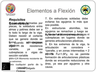 Elementos a Flexión7. En estructuras soldadas debe evitarse los agujeros lo más que sea posible. En estructuras atornillas, los agujeros se remachan y luego se agrandan al diámetro requerido.Requisitos Geométricos.5. Las vigas formadas por placas, la soldadura entre almas y patines debe ser a lo todo lo largo de la viga. Deben resistir el cortante que se genere donde se forme articulaciones plásticas.8. No se harán empalmes de vigas ni cubreplacas en lugares donde se generes articulaciones plásticas.6. Cuando se empleen vigas de resistencia variable, ya sea cubreplacas o  vigas de sección variable φMn>1/4 Momentoresistente de los extremos.Para cualquier parte de la                                                                       	sección.9. En los extremos de la viga, la articulación se considera = 1peralte, y en zonas intermedias = 2 peralte.10. Si Fu<1.5Fy, no se permite formación de articulaciones plásticas donde se encuentre reducciones de área, ya sea por agujeros y otra causa.Othoniel Delgado FImbres