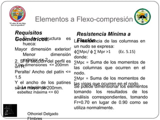 Elementos a Flexo-compresiónRequisitos Geométricos.Resistencia Mínima a Flexión.Si la estructura es hueca:Mayor dimensión exterior/ Menor dimensión exterior <= 2Y lasdimensiones  <= 200mmLa resistencia de las columnas en un nudo se expresa:φ∑Mpc/ φ ∑ Mpr>1        (Ec. 5.15)donde: ∑Mpc =Suma de los momentos de las columnas que ocurren en el nodo.∑Mpr =Suma de los momentos de las vigas que ocurren en el nodo.2. Si la sección del perfil es un H:Peralte/ Ancho del patín <= 1.5Y el ancho de los patinesserán mayor de 200mm.Se puede dimensionar los elementos tomando los resultados de los análisis correspondientes, tomando Fr=0.70 en lugar de 0.90 como se utiliza normalmente.3. La relación de esbeltez máxima <= 60Othoniel Delgado FImbres