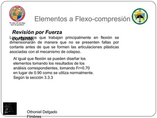 Elementos a Flexo-compresiónRevisión por Fuerza cortante.Los elementos que trabajan principalmente en flexión se dimensionarán de manera que no se presenten fallas por cortante antes de que se formen las articulaciones plásticas asociadas con el mecanismo de colapso.Al igual que flexión se pueden diseñar los elementos tomando los resultados de los análisis correspondientes, tomando Fr=0.70 en lugar de 0.90 como se utiliza normalmente. Según la sección 3.3.3Othoniel Delgado FImbres