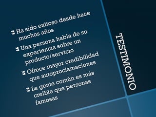 TESTIMONIO 
} Ha sido exitoso desde hace 
muchos años 
} Una persona habla de su 
experiencia sobre un 
producto/servicio 
} Ofrece mayor credibilidad 
que autoproclamaciones 
} La gente común es más 
creíble que personas 
famosas 
 