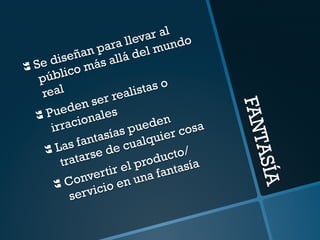 FANTASÍA 
} Se diseñan para llevar al 
público más allá del mundo 
real 
} Pueden ser realistas o 
irracionales 
} Las fantasías pueden 
tratarse de cualquier cosa 
} Convertir el producto/ 
servicio en una fantasía 
 