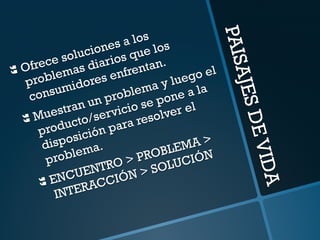 PAISAJES DE VIDA 
} Ofrece soluciones a los 
problemas diarios que los 
consumidores enfrentan. 
} Muestran un problema y luego el 
producto/servicio se pone a la 
disposición para resolver el 
problema. 
} ENCUENTRO > PROBLEMA > 
INTERACCIÓN > SOLUCIÓN 
 