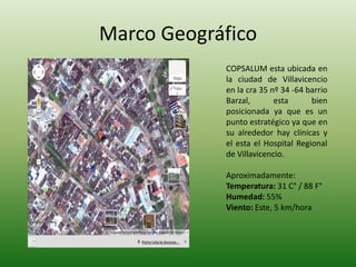 Marco Geográfico
COPSALUM esta ubicada en
la ciudad de Villavicencio
en la cra 35 nº 34 -64 barrio
Barzal, esta bien
posicionada ya que es un
punto estratégico ya que en
su alrededor hay clínicas y
el esta el Hospital Regional
de Villavicencio.
Aproximadamente:
Temperatura: 31 C° / 88 F°
Humedad: 55%
Viento: Este, 5 km/hora
 