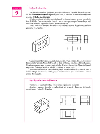 A U L A
9
Linha de simetria
Em desenho técnico, quando o modelo é simétrico também deve ser indica-
do pela linha estreita traço e pontolinha estreita traço e pontolinha estreita traço e pontolinha estreita traço e pontolinha estreita traço e ponto, que você já conhece. Neste caso, ela recebe
o nome de linha de simetrialinha de simetrialinha de simetrialinha de simetrialinha de simetria.
A linha de simetria indica que são iguais as duas metades em que o modelo
fica dividido. Essa informação é muito importante para o profissional que vai
executar o objeto representado no desenho técnico.
Veja a aplicação da linha de simetria no desenho técnico do prisma com furo
passante retangular.
O prisma com furo passante retangular é simétrico em relação aos dois eixos
horizontal e vertical. Na vista frontal, as duas linhas de simetria estão indicadas.
Na vista superior, está representada a linha de simetria vertical. Na vista lateral
esquerda, está representada a linha de simetria horizontal.
No exemplo anterior, a representação da linha de simetria coincide com a
representação da linha de centro, pois o centro do furo passante coincide com o
centro do modelo.
Verificando o entendimento
Verifique se você entendeu, resolvendo o próximo exercício.
Analise a perspectiva do modelo simétrico a seguir. Trace as linhas de
simetria nas vistas do desenho.
 