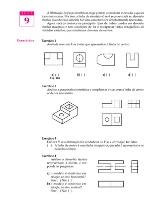A U L A
9
A fabricação de peças simétricas exige grande precisão na execução, o que as
torna mais caras. Por isso, a linha de simetria só será representada no desenho
técnico quando essa simetria for uma característica absolutamente necessária.
Agora você já conhece os principais tipos de linhas usadas em desenho
técnico mecânico e tem condições de ler e interpretar vistas ortográficas de
modelos variados, que combinam diversos elementos.
Exercício 1Exercício 1Exercício 1Exercício 1Exercício 1
Assinale com um X as vistas que apresentam a linha de centro.
Exercício 2Exercício 2Exercício 2Exercício 2Exercício 2
Analise a perspectiva isométrica e complete as vistas com a linha de centro
onde for necessário.
Exercício 3Exercício 3Exercício 3Exercício 3Exercício 3
Escreva V se a afirmação for verdadeira ou F se a afirmação for falsa.
( ) A linha de centro é uma linha imaginária, que não é representada no
desenho técnico.
Exercício 4Exercício 4Exercício 4Exercício 4Exercício 4
Analise o desenho técnico
representado à direita, e res-
ponda às perguntas.
a)a)a)a)a) o modelo é simétrico em
relação ao eixo horizontal?
Sim ( ) Não ( )
b)b)b)b)b) o modelo é simétrico em
relação ao eixo vertical?
Sim ( ) Não ( )
Exercícios
Fig. 26a
a)a)a)a)a) ( ) b)b)b)b)b) ( ) c)c)c)c)c) ( ) d)d)d)d)d) ( )a)a)a)a)a) ( ) b)b)b)b)b) ( ) c)c)c)c)c) ( ) d)d)d)d)d) ( )
 