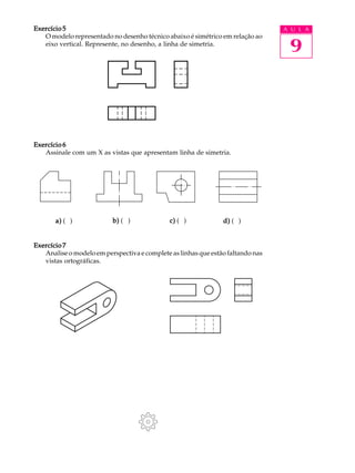 A U L A
9
Exercício 5Exercício 5Exercício 5Exercício 5Exercício 5
O modelo representado no desenho técnico abaixo é simétrico em relação ao
eixo vertical. Represente, no desenho, a linha de simetria.
Exercício 6Exercício 6Exercício 6Exercício 6Exercício 6
Assinale com um X as vistas que apresentam linha de simetria.
Exercício 7Exercício 7Exercício 7Exercício 7Exercício 7
Analise o modelo em perspectiva e complete as linhas que estão faltando nas
vistas ortográficas.
a)a)a)a)a) ( ) b)b)b)b)b) ( ) c)c)c)c)c) ( ) d)d)d)d)d) ( )
 
