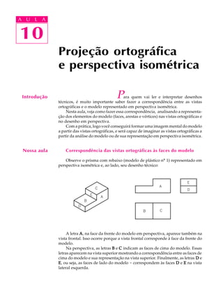 A U L A
10
Projeção ortográfica
e perspectiva isométrica
10
A U L A
Introdução Para quem vai ler e interpretar desenhos
técnicos, é muito importante saber fazer a correspondência entre as vistas
ortográficas e o modelo representado em perspectiva isométrica.
Nesta aula, veja como fazer essa correspondência, analisando a representa-
ção dos elementos do modelo (faces, arestas e vértices) nas vistas ortográficas e
no desenho em perspectiva.
Com a prática, logo você conseguirá formar uma imagem mental do modelo
a partir das vistas ortográficas, e será capaz de imaginar as vistas ortográficas a
partir da análise do modelo ou de sua representação em perspectiva isométrica.
Correspondência das vistas ortográficas às faces do modelo
Observe o prisma com rebaixo (modelo de plástico nº 1) representado em
perspectiva isométrica e, ao lado, seu desenho técnico:
A letra AAAAA, na face da frente do modelo em perspectiva, aparece também na
vista frontal. Isso ocorre porque a vista frontal corresponde à face da frente do
modelo.
Na perspectiva, as letras BBBBB e CCCCC indicam as faces de cima do modelo. Essas
letras aparecem na vista superior mostrando a correspondência entre as faces de
cima do modelo e sua representação na vista superior. Finalmente, as letras DDDDD e
EEEEE, ou seja, as faces de lado do modelo - correspondem às faces DDDDD e EEEEE na vista
lateral esquerda.
Nossa aula
 