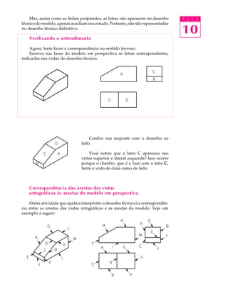 A U L A
10
Mas, assim como as linhas projetantes, as letras não aparecem no desenho
técnico do modelo, apenas auxiliam seu estudo. Portanto, não são representadas
no desenho técnico definitivo.
Verificando o entendimento
Agora, tente fazer a correspondência no sentido inverso.
Escreva nas faces do modelo em perspectiva as letras correspondentes,
indicadas nas vistas do desenho técnico.
Confira sua resposta com o desenho ao
lado.
Você notou que a letra C apareceu nas
vistas superior e lateral esquerda? Isso ocorre
porque o chanfro, que é a face com a letra CCCCC,
tanto é visto de cima como de lado.
Correspondência das arestas das vistas
ortográficas às arestas do modelo em perspectiva
Outra atividade que ajuda a interpretar o desenho técnico é a correspondên-
cia entre as arestas das vistas ortográficas e as arestas do modelo. Veja um
exemplo a seguir:
 