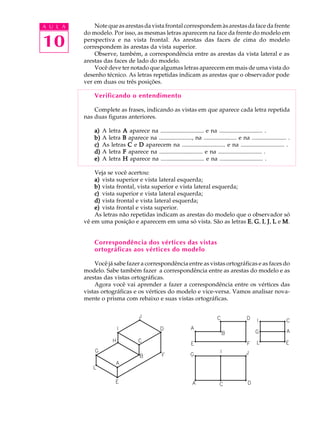A U L A
10
Notequeasarestasdavistafrontalcorrespondemàsarestasdafacedafrente
do modelo. Por isso, as mesmas letras aparecem na face da frente do modelo em
perspectiva e na vista frontal. As arestas das faces de cima do modelo
correspondem às arestas da vista superior.
Observe, também, a correspondência entre as arestas da vista lateral e as
arestas das faces de lado do modelo.
Você deve ter notado que algumas letras aparecem em mais de uma vista do
desenho técnico. As letras repetidas indicam as arestas que o observador pode
ver em duas ou três posições.
Verificando o entendimento
Complete as frases, indicando as vistas em que aparece cada letra repetida
nas duas figuras anteriores.
a)a)a)a)a) A letra AAAAA aparece na ............................. e na ............................. .
b)b)b)b)b) A letra BBBBB aparece na ......................, na ...................... e na ....................... .
c)c)c)c)c) As letras CCCCC e DDDDD aparecem na ............................. e na ............................. .
d)d)d)d)d) A letra FFFFF aparece na ............................. e na ............................. .
e)e)e)e)e) A letra HHHHH aparece na ............................. e na ............................. .
Veja se você acertou:
a)a)a)a)a) vista superior e vista lateral esquerda;
b)b)b)b)b) vista frontal, vista superior e vista lateral esquerda;
c)c)c)c)c) vista superior e vista lateral esquerda;
d)d)d)d)d) vista frontal e vista lateral esquerda;
e)e)e)e)e) vista frontal e vista superior.
As letras não repetidas indicam as arestas do modelo que o observador só
vê em uma posição e aparecem em uma só vista. São as letras EEEEE, GGGGG, IIIII, JJJJJ, LLLLL e MMMMM.
Correspondência dos vértices das vistas
ortográficas aos vértices do modelo
Você já sabe fazer a correspondência entre as vistas ortográficas e as faces do
modelo. Sabe também fazer a correspondência entre as arestas do modelo e as
arestas das vistas ortográficas.
Agora você vai aprender a fazer a correspondência entre os vértices das
vistas ortográficas e os vértices do modelo e vice-versa. Vamos analisar nova-
mente o prisma com rebaixo e suas vistas ortográficas.
 