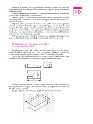 A U L A
10
Note que as mesmas letras que indicam os vértices da face da frente do
modelo aparecem nos vértices da vista frontal. Isso significa que os vértices são
correspondentes.
Aqui você também pode observar a correspondência entre os vértices das
faces de cima do modelo e a vista superior.
Observe, agora, as letras marcadas nas faces laterais do prisma e na vista
lateral esquerda. Os vértices da vista lateral correspondem aos vértices das faces
de lado do modelo.
Algumas letras aparecem em mais de uma vista. Essas letras repetidas
indicam os vértices do modelo que o observador pode ver em duas ou três
posições. Nas duas figuras anteriores, as letras que aparecem mais de uma vez
são: AAAAA e CCCCC,navistafrontal,navistasuperiorenavistalateralesquerda;DDDDD,navista
frontal e na vista superior; EEEEE, na vista frontal e na vista lateral esquerda; GGGGG e IIIII, na
vista superior e na vista lateral esquerda.
As letras que são vistas pelo observador em uma única posição só aparecem
uma vez. São elas: BBBBB (vista frontal), FFFFF (vista frontal) e JJJJJ (vista superior).
Correspondência entre vistas ortográficas
e perspectiva isométrica
Uma boa maneira de você verificar se está conseguindo formar a imagem
mental do objeto a partir de suas vistas ortográficas é esboçar a perspectiva
isométrica de modelos com base nestas vistas. Acompanhe o exemplo.
Siga as fases do traçado da perspectiva isométrica para descobrir as formas
e os elementos do modelo representado no desenho técnico a seguir:
11111ª fasefasefasefasefase-Paratraçaroprismaauxiliarvocêprecisadasmedidasaproximadas
do comprimento, da largura e da altura do modelo, que aparecem indicadas no
desenho técnico anterior.
Agora, veja como fica o traçado do prisma básico deste modelo:
 