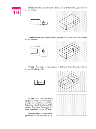 A U L A
10
22222ª fasefasefasefasefase - Para traçar os elementos da face da frente do modelo, observe bem
a vista frontal.
33333ª fasefasefasefasefase -Para traçar os elementos da parte superior do modelo, observe bem
a vista superior.
44444ª fasefasefasefasefase - Para traçar os elementos da parte lateral do modelo, observe bem
a vista lateral esquerda.
55555ª fasefasefasefasefase - Esta fase consiste em
apagar as linhas de construção e
reforçar os contornos do modelo.
Repita, no reticulado abaixo, todas
as fases do traçado da perspectiva
deste modelo até chegar à 5ª fase.
Esta perspectiva isométrica re-
presenta o modelo de plástico nº 16.
 