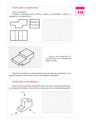 A U L A
10
Verificando o entendimento
Tente novamente.
Examine o desenho técnico abaixo e esboce, no reticulado à direita, a
perspectiva correspondente.
Veja se sua perspectiva fi-
cou parecida com o desenho da
figura ao lado.
Vendo um modelo ou a representação desse modelo em perspectiva, você
já pode imaginar como ficam as vistas em projeção ortográfica.
Verificando o entendimento
Observe bem o próximo modelo de frente, de cima e de lado e tente traçar,
no retângulo da direita, a vista frontal, a vista superior e a vista lateral esquerda.
 