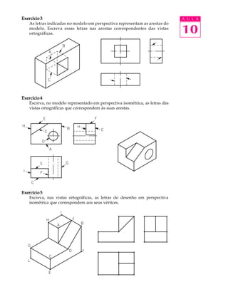 A U L A
10
Exercício 3Exercício 3Exercício 3Exercício 3Exercício 3
As letras indicadas no modelo em perspectiva representam as arestas do
modelo. Escreva essas letras nas arestas correspondentes das vistas
ortográficas.
Exercício 4Exercício 4Exercício 4Exercício 4Exercício 4
Escreva, no modelo representado em perspectiva isométrica, as letras das
vistas ortográficas que correspondem às suas arestas.
Exercício 5Exercício 5Exercício 5Exercício 5Exercício 5
Escreva, nas vistas ortográficas, as letras do desenho em perspectiva
isométrica que correspondem aos seus vértices.
 