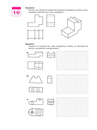 A U L A
10
Exercício 6Exercício 6Exercício 6Exercício 6Exercício 6
Escreva, nos vértices do modelo em perspectiva isométrica, as letras corres-
pondentes indicadas nas vistas ortográficas.
Exercício 7Exercício 7Exercício 7Exercício 7Exercício 7
Examine os conjuntos das vistas ortográficas e esboce, no reticulado da
direita, a perspectiva correspondente.
a)a)a)a)a)
b)b)b)b)b)
c)c)c)c)c)
 