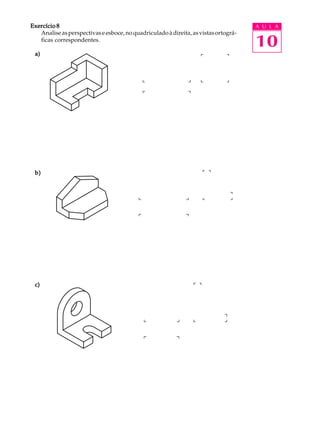 A U L A
10
Exercício 8Exercício 8Exercício 8Exercício 8Exercício 8
Analiseasperspectivaseesboce,noquadriculadoàdireita,asvistasortográ-
ficas correspondentes.
a)a)a)a)a)
b)b)b)b)b)
c)c)c)c)c)
 