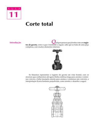 A U L A
11
11
A U L A
Introdução
Corte total
Qualquerpessoaquejátenhavistoumregis-regis-regis-regis-regis-
tro de gavetatro de gavetatro de gavetatro de gavetatro de gaveta, como o que é mostrado a seguir, sabe que se trata de uma peça
complexa, com muitos elementos internos.
Se fôssemos representar o registro de gaveta em vista frontal, com os
recursos que conhecemos até agora (linha contínua larga para arestas e contor-
nos visíveis e linha tracejada estreita para arestas e contornos não visíveis), a
interpretação ficaria bastante prejudicada, como mostra o desenho a seguir.
 