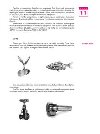 A U L A
11
Nossa aula
Analise novamente as duas figuras anteriores. Pela foto, você forma uma
idéia do aspecto exterior do objeto. Já a vista frontal mostra também o interior do
objeto, por meio da linha tracejada estreita. Porém, com tantas linhas tracejadas
se cruzando, fica difícil interpretar esta vista ortográfica.
Para representar um conjunto complexo como esse, com muitos elementos
internos, o desenhista utiliza recursos que permitem mostrar seu interior com
clareza.
Nesta aula, você conhecerá o recurso utilizado em desenho técnico para
mostrar elementos internos de modelos complexos com maior clareza: trata-se
da representação em corteem corteem corteem corteem corte. As representações em corteem corteem corteem corteem corte são normalizadas pela
ABNT, por meio da norma NBR 10.067 /1987.
Corte
Cortar quer dizer dividir, secionar, separar partes de um todo. Corte é um
recurso utilizado em diversas áreas do ensino, para facilitar o estudo do interior
dos objetos. Veja alguns exemplos usados em Ciências.
Sem tais cortes, não seria possível analisar os detalhes internos dos objetos
mostrados.
Em Mecânica, também se utilizam modelos representados em corte para
facilitar o estudo de sua estrutura interna e de seu funcionamento.
 