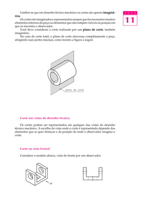 A U L A
11
Lembre-se que em desenho técnico mecânico os cortes são apenas imaginá-imaginá-imaginá-imaginá-imaginá-
riosriosriosriosrios.
Oscortessãoimaginadoserepresentadossemprequefornecessáriomostrar
elementos internos da peça ou elementos que não estejam visíveis na posição em
que se encontra o observador.
Você deve considerar o corte realizado por um plano de corteplano de corteplano de corteplano de corteplano de corte, também
imaginário.
No caso de corte total, o plano de corte atravessa completamente a peça,
atingindo suas partes maciças, como mostra a figura a seguir.
Corte nas vistas do desenho técnico
Os cortes podem ser representados em qualquer das vistas do desenho
técnico mecânico. A escolha da vista onde o corte é representado depende dos
elementos que se quer destacar e da posição de onde o observador imagina o
corte.
Corte na vista frontal
Considere o modelo abaixo, visto de frente por um observador.
 