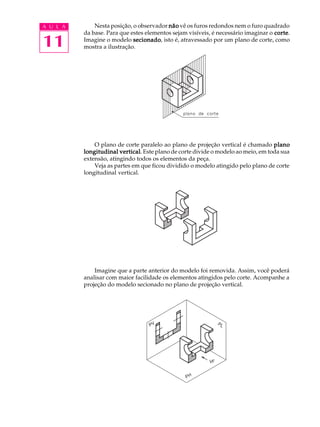 A U L A
11
Nesta posição, o observador nãonãonãonãonão vê os furos redondos nem o furo quadrado
da base. Para que estes elementos sejam visíveis, é necessário imaginar o cortecortecortecortecorte.
Imagine o modelo secionadosecionadosecionadosecionadosecionado, isto é, atravessado por um plano de corte, como
mostra a ilustração.
O plano de corte paralelo ao plano de projeção vertical é chamado planoplanoplanoplanoplano
longitudinal verticallongitudinal verticallongitudinal verticallongitudinal verticallongitudinal vertical. Este plano de corte divide o modelo ao meio, em toda sua
extensão, atingindo todos os elementos da peça.
Veja as partes em que ficou dividido o modelo atingido pelo plano de corte
longitudinal vertical.
Imagine que a parte anterior do modelo foi removida. Assim, você poderá
analisar com maior facilidade os elementos atingidos pelo corte. Acompanhe a
projeção do modelo secionado no plano de projeção vertical.
 