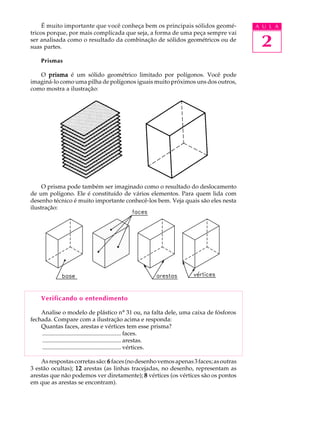 A U L A
2
É muito importante que você conheça bem os principais sólidos geomé-
tricos porque, por mais complicada que seja, a forma de uma peça sempre vai
ser analisada como o resultado da combinação de sólidos geométricos ou de
suas partes.
Prismas
O prismaprismaprismaprismaprisma é um sólido geométrico limitado por polígonos. Você pode
imaginá-lo como uma pilha de polígonos iguais muito próximos uns dos outros,
como mostra a ilustração:
O prisma pode também ser imaginado como o resultado do deslocamento
de um polígono. Ele é constituído de vários elementos. Para quem lida com
desenho técnico é muito importante conhecê-los bem. Veja quais são eles nesta
ilustração:
Verificando o entendimento
Analise o modelo de plástico nº 31 ou, na falta dele, uma caixa de fósforos
fechada. Compare com a ilustração acima e responda:
Quantas faces, arestas e vértices tem esse prisma?
..................................................... faces.
..................................................... arestas.
..................................................... vértices.
Asrespostascorretassão:66666 faces(nodesenhovemosapenas3faces;asoutras
3 estão ocultas); 1212121212 arestas (as linhas tracejadas, no desenho, representam as
arestas que não podemos ver diretamente); 88888 vértices (os vértices são os pontos
em que as arestas se encontram).
 