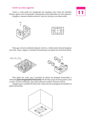 A U L A
11
Corte na vista superior
Como o corte pode ser imaginado em qualquer das vistas do desenho
técnico, agora você vai aprender a interpretar cortes aplicados na vista superior.
Imagine o mesmo modelo anterior visto de cima por um observador.
Para que os furos redondos fiquem visíveis, o observador deverá imaginar
um corte. Veja, a seguir, o modelo secionado por um plano de corte horizontal.
Este plano de corte, que é paralelo ao plano de projeção horizontal, é
chamado plano longitudinal horizontal.plano longitudinal horizontal.plano longitudinal horizontal.plano longitudinal horizontal.plano longitudinal horizontal. Ele divideapeçaemduaspartes.Com
o corte, os furos redondos, que antes estavam ocultos, ficaram visíveis.
Imagine que o modelo foi removido. Veja como fica a projeção do modelo no
plano horizontal.
 