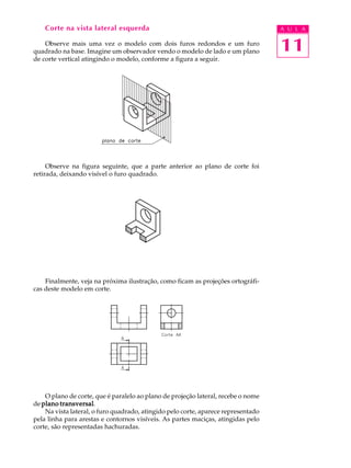 A U L A
11
Corte na vista lateral esquerda
Observe mais uma vez o modelo com dois furos redondos e um furo
quadrado na base. Imagine um observador vendo o modelo de lado e um plano
de corte vertical atingindo o modelo, conforme a figura a seguir.
Observe na figura seguinte, que a parte anterior ao plano de corte foi
retirada, deixando visível o furo quadrado.
Finalmente, veja na próxima ilustração, como ficam as projeções ortográfi-
cas deste modelo em corte.
O plano de corte, que é paralelo ao plano de projeção lateral, recebe o nome
de plano transversalplano transversalplano transversalplano transversalplano transversal.
Na vista lateral, o furo quadrado, atingido pelo corte, aparece representado
pela linha para arestas e contornos visíveis. As partes maciças, atingidas pelo
corte, são representadas hachuradas.
 