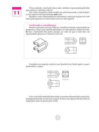A U L A
11
O furo redondo, visível pelo observador, também é representado pela linha
para arestas e contornos visíveis.
Nas vistas ortográficas deste modelo em corte transversal, a vista frontal e
a vista superior são representadas semsemsemsemsem corte.
Quando o corte é representado na vista lateral, a indicação do plano de corte
tanto pode aparecer na vista frontal como na vista superior.
Verificando o entendimento
Resolva o próximo exercício: Observe o modelo secionado, representado em
perspectiva, e faça o que é pedido: a)a)a)a)a) indique, na vista superior, o plano de corte;
b)b)b)b)b) faça o hachurado das partes maciças, na vista em que o corte deve ser
representado; c)c)c)c)c) escreva o nome do corte AA.
Considere sua resposta correta se seu desenho tiver ficado igual ao que é
apresentado a seguir.
Caso você tenha entendido bem todos os assuntos demonstrados nesta aula,
prossiga resolvendo os exercícios a seguir. Se ficou com alguma dúvida, releia as
explicações antes de passar para frente.
 