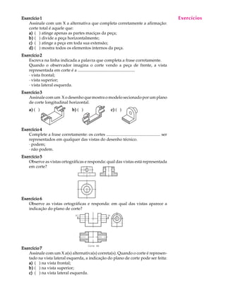 A U L A
11
Exercício 1Exercício 1Exercício 1Exercício 1Exercício 1
Assinale com um X a alternativa que completa corretamente a afirmação:
corte total é aquele que:
a)a)a)a)a) ( ) atinge apenas as partes maciças da peça;
b)b)b)b)b) ( ) divide a peça horizontalmente;
c)c)c)c)c) ( ) atinge a peça em toda sua extensão;
d)d)d)d)d) ( ) mostra todos os elementos internos da peça.
Exercício 2Exercício 2Exercício 2Exercício 2Exercício 2
Escreva na linha indicada a palavra que completa a frase corretamente.
Quando o observador imagina o corte vendo a peça de frente, a vista
representada em corte é a ......................................................
· vista frontal;
· vista superior;
· vista lateral esquerda.
Exercício 3Exercício 3Exercício 3Exercício 3Exercício 3
Assinale com um X o desenho que mostra o modelo secionado por um plano
de corte longitudinal horizontal.
a)a)a)a)a) ( ) b)b)b)b)b) ( ) c)c)c)c)c) ( )
Exercício 4Exercício 4Exercício 4Exercício 4Exercício 4
Complete a frase corretamente: os cortes ................................................... ser
representados em qualquer das vistas do desenho técnico.
· podem;
· não podem.
Exercício 5Exercício 5Exercício 5Exercício 5Exercício 5
Observe as vistas ortográficas e responda: qual das vistas está representada
em corte?
Exercício 6Exercício 6Exercício 6Exercício 6Exercício 6
Observe as vistas ortográficas e responda: em qual das vistas aparece a
indicação do plano de corte?
Exercício 7Exercício 7Exercício 7Exercício 7Exercício 7
Assinale com um X a(s) alternativa(s) correta(s). Quando o corte é represen-
tado na vista lateral esquerda, a indicação do plano de corte pode ser feita:
a)a)a)a)a) ( ) na vista frontal;
b)b)b)b)b) ( ) na vista superior;
c)c)c)c)c) ( ) na vista lateral esquerda.
Exercícios
 