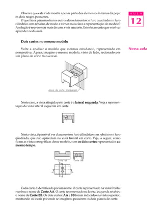 A U L A
12
Observe que esta vista mostra apenas parte dos elementos internos da peça:
os dois rasgos passantes.
O que fazer para mostrar os outros dois elementos: o furo quadrado e o furo
cilíndrico com rebaixo, de modo a tornar mais clara a representação do modelo?
A solução é representar mais de uma vista em corte. Este é o assunto que você vai
aprender nesta aula.
Dois cortes no mesmo modelo
Volte a analisar o modelo que estamos estudando, representado em
perspectiva. Agora, imagine o mesmo modelo, visto de lado, secionado por
um plano de corte transversal.
Neste caso, a vista atingida pelo corte é a lateral esquerdalateral esquerdalateral esquerdalateral esquerdalateral esquerda. Veja a represen-
tação da vista lateral esquerda em corte.
Nesta vista, é possível ver claramente o furo cilíndrico com rebaixo e o furo
quadrado, que não apareciam na vista frontal em corte. Veja, a seguir, como
ficam as vistas ortográficas desse modelo, com os dois cortesos dois cortesos dois cortesos dois cortesos dois cortes representados aoaoaoaoao
mesmo tempo.mesmo tempo.mesmo tempo.mesmo tempo.mesmo tempo.
Cada corte é identificado por um nome. O corte representado na vista frontal
recebeu o nome de Corte AACorte AACorte AACorte AACorte AA. O corte representado na lateral esquerda recebeu
o nome de Corte BBCorte BBCorte BBCorte BBCorte BB. Os dois cortes: AAAAAAAAAA e BBBBBBBBBB foram indicados na vista superior,
mostrando os locais por onde se imaginou passarem os dois planos de corte.
Nossa aula
 