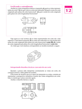 A U L A
12
Verificando o entendimento
Analise as vistas ortográficas abaixo e responda: a)a)a)a)a) quais as vistas represen-
tadas em corte? b)b)b)b)b) em que vista os cortes são indicados? c)c)c)c)c) qual o nome do corte
originado pelo plano de corte transversal? d)d)d)d)d) qual o nome do corte originado
pelo plano de corte longitudinal horizontal?
Veja agora se você acertou: a)a)a)a)a) as vistas representadas em corte são: vista
superior e vista lateral esquerda; b)b)b)b)b) os cortes são indicados na vista frontal; c)c)c)c)c) o
nome do corte originado pelo plano de corte transversal é corte BB; d)corte BB; d)corte BB; d)corte BB; d)corte BB; d) o nome
do corte originado pelo plano de corte longitudinal horizontal é corte AAcorte AAcorte AAcorte AAcorte AA.
As vistas que você analisou correspondem ao modelo mostrado a seguir.
Interpretando desenhos técnicos com mais de um corte
Quando a pessoa sabe interpretar corretamente as vistas em corte, ela
consegue formar a idéia global do modelo.
Uma forma de mostrar que se é capaz de interpretar os cortes, consiste em
representar a perspectiva isométrica a partir das vistas ortográficas em corte.
Esta é a tarefa que vamos exercitar agora.
Analise o desenho técnico a seguir.
 