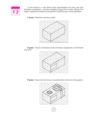 A U L A
12
A vista frontal e a vista lateral estão representadas em corte, mas para
desenhar a perspectiva, você deve imaginar a peça sem os cortes. Depois, é só
seguir os passos do traçado da perspectiva isométrica que você já aprendeu.
11111º passopassopassopassopasso - Desenhar o prisma auxiliar
22222º passopassopassopassopasso - Traçar os elementos da face de frente, imaginando a vista frontal
sem corte.
33333º passopassopassopassopasso - Traçar a face de cima e os seus elementos visíveis na vista superior.
 