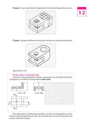 A U L A
12
44444º passopassopassopassopasso-Traçarafacelateral,imaginandoavistalateralesquerdasemcorte.
55555º passopassopassopassopasso - Apagar as linhas de construção e reforçar os contornos do modelo.
Agora tente você.
Verificando o entendimento
Analise as vistas ortográficas abaixo e represente, no reticulado da direita,
a perspectiva isométrica correspondente sem cortesem cortesem cortesem cortesem corte.
Para representar corretamente o modelo, você deve ter imaginado as vistas:
frontal e lateral esquerda sem corte. Seu desenho deve ter ficado parecido com
o que é mostrado a seguir.
 
