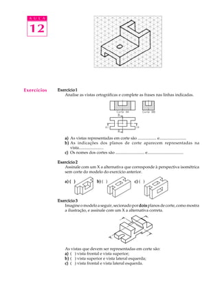 A U L A
12
ExercícioExercícioExercícioExercícioExercício11111
Analise as vistas ortográficas e complete as frases nas linhas indicadas.
a)a)a)a)a) As vistas representadas em corte são .................. e..........................
b)b)b)b)b) As indicações dos planos de corte aparecem representadas na
vista........................
c)c)c)c)c) Os nomes dos cortes são ............................ e...................................
Exercício 2Exercício 2Exercício 2Exercício 2Exercício 2
Assinale com um X a alternativa que corresponde à perspectiva isométrica
sem corte do modelo do exercício anterior.
a) ( )a) ( )a) ( )a) ( )a) ( ) b)b)b)b)b) ( ) c)c)c)c)c) ( )
Exercício 3Exercício 3Exercício 3Exercício 3Exercício 3
Imagine o modelo a seguir, secionado pordoisdoisdoisdoisdois planos de corte, como mostra
a ilustração, e assinale com um X a alternativa correta.
As vistas que devem ser representadas em corte são:
a)a)a)a)a) ( ) vista frontal e vista superior;
b)b)b)b)b) ( ) vista superior e vista lateral esquerda;
c)c)c)c)c) ( ) vista frontal e vista lateral esquerda.
Exercícios
 