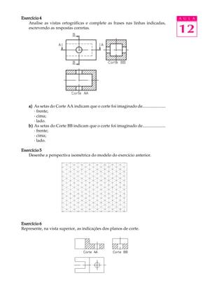 A U L A
12
Exercício 4Exercício 4Exercício 4Exercício 4Exercício 4
Analise as vistas ortográficas e complete as frases nas linhas indicadas,
escrevendo as respostas corretas.
a)a)a)a)a) As setas do Corte AA indicam que o corte foi imaginado de......................
· frente;
· cima;
· lado.
b)b)b)b)b) As setas do Corte BB indicam que o corte foi imaginado de......................
· frente;
· cima;
· lado.
Exercício 5Exercício 5Exercício 5Exercício 5Exercício 5
Desenhe a perspectiva isométrica do modelo do exercício anterior.
Exercício 6Exercício 6Exercício 6Exercício 6Exercício 6
Represente, na vista superior, as indicações dos planos de corte.
 
