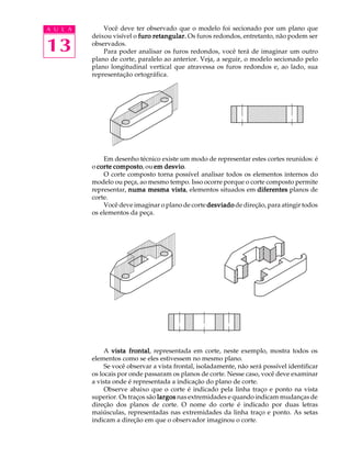 A U L A
13
Você deve ter observado que o modelo foi secionado por um plano que
deixou visível o furo retangular.furo retangular.furo retangular.furo retangular.furo retangular. Os furos redondos, entretanto, não podem ser
observados.
Para poder analisar os furos redondos, você terá de imaginar um outro
plano de corte, paralelo ao anterior. Veja, a seguir, o modelo secionado pelo
plano longitudinal vertical que atravessa os furos redondos e, ao lado, sua
representação ortográfica.
Em desenho técnico existe um modo de representar estes cortes reunidos: é
o corte compostocorte compostocorte compostocorte compostocorte composto, ou em desvioem desvioem desvioem desvioem desvio.
O corte composto torna possível analisar todos os elementos internos do
modelo ou peça, ao mesmo tempo. Isso ocorre porque o corte composto permite
representar, numa mesma vistanuma mesma vistanuma mesma vistanuma mesma vistanuma mesma vista, elementos situados em diferentesdiferentesdiferentesdiferentesdiferentes planos de
corte.
Você deve imaginar o plano de corte desviadodesviadodesviadodesviadodesviado de direção, para atingir todos
os elementos da peça.
A vista frontalvista frontalvista frontalvista frontalvista frontal, representada em corte, neste exemplo, mostra todos os
elementos como se eles estivessem no mesmo plano.
Se você observar a vista frontal, isoladamente, não será possível identificar
os locais por onde passaram os planos de corte. Nesse caso, você deve examinar
a vista onde é representada a indicação do plano de corte.
Observe abaixo que o corte é indicado pela linha traço e ponto na vista
superior. Os traços são largoslargoslargoslargoslargos nas extremidades e quando indicam mudanças de
direção dos planos de corte. O nome do corte é indicado por duas letras
maiúsculas, representadas nas extremidades da linha traço e ponto. As setas
indicam a direção em que o observador imaginou o corte.
 