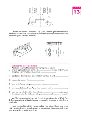 A U L A
13
Observe novamente o modelo da Fig.B, que também apresenta elementos
internos não alinhados. Para analisar os elementos internos desse modelo, você
deverá imaginar um corte composto.
Verificando o entendimento
Analise o desenho técnico anterior e complete as frases:
a)a)a)a)a) a vista representada em corte é a............................., porque o observador
imaginou o corte vendo o modelo de ................................. ;
b)b)b)b)b) a indicação dos planos de corte está representada na vista .........................;
c)c)c)c)c) o nome deste corte é....................................;
d)d)d)d)d) este corte é composto por .................... planos........................;
e)e)e)e)e) as setas ao lado das letras AAAAA, na vista superior, indicam..............................;
f)f)f)f)f) o corte composto é também chamado de.........................................., porque a
linha de corte foi desviada para atingir os diferentes elementos do modelo.
Você deve ter respondido: a)a)a)a)a) vista frontal, frente; b)b)b)b)b) superior; c)c)c)c)c) Corte AA;
d)d)d)d)d) dois , paralelos; e)e)e)e)e) a direção de onde o observador imaginou o corte; f)f)f)f)f) corte
em desvio.
Neste caso também não foi representada a vista lateral. Daqui para frente
você encontrará outras situações que em apenas duas vistas serão suficientes
para representar as peças ou modelos.
 
