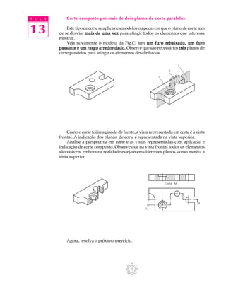 A U L A
13
Corte composto por mais de dois planos de corte paralelos
Este tipo de corte se aplica nos modelos ou peças em que o plano de corte tem
de se desviar mais de uma vezmais de uma vezmais de uma vezmais de uma vezmais de uma vez para atingir todos os elementos que interessa
mostrar.
Veja novamente o modelo da Fig.C: tem um furo rebaixado, um furoum furo rebaixado, um furoum furo rebaixado, um furoum furo rebaixado, um furoum furo rebaixado, um furo
passante e um rasgo arredondado.passante e um rasgo arredondado.passante e um rasgo arredondado.passante e um rasgo arredondado.passante e um rasgo arredondado. Observe que são necessários trêstrêstrêstrêstrês planos de
corte paralelos para atingir os elementos desalinhados.
Como o corte foi imaginado de frente, a vista representada em corte é a vista
frontal. A indicação dos planos de corte é representada na vista superior.
Analise a perspectiva em corte e as vistas representadas com aplicação e
indicação de corte composto. Observe que na vista frontal todos os elementos
são visíveis, embora na realidade estejam em diferentes planos, como mostra a
vista superior.
Agora, resolva o próximo exercício.
 