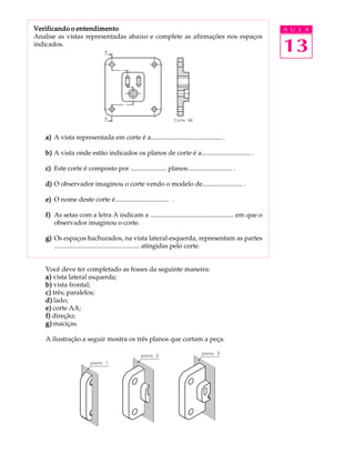 A U L A
13
Verificando o entendimentoVerificando o entendimentoVerificando o entendimentoVerificando o entendimentoVerificando o entendimento
Analise as vistas representadas abaixo e complete as afirmações nos espaços
indicados.
a)a)a)a)a) A vista representada em corte é a........................................... .
b)b)b)b)b) A vista onde estão indicados os planos de corte é a.............................. .
c)c)c)c)c) Este corte é composto por ...................... planos........................... .
d)d)d)d)d) O observador imaginou o corte vendo o modelo de........................ .
e)e)e)e)e) O nome deste corte é................................. .
f)f)f)f)f) As setas com a letra A indicam a ................................................... em que o
observador imaginou o corte.
g)g)g)g)g) Os espaços hachurados, na vista lateral esquerda, representam as partes
.................................................... atingidas pelo corte.
Você deve ter completado as frases da seguinte maneira:
a)a)a)a)a) vista lateral esquerda;
b)b)b)b)b) vista frontal;
c)c)c)c)c) três; paralelos;
d)d)d)d)d) lado;
e)e)e)e)e) corte AA;
f)f)f)f)f) direção;
g)g)g)g)g) maciças.
A ilustração a seguir mostra os três planos que cortam a peça.
 