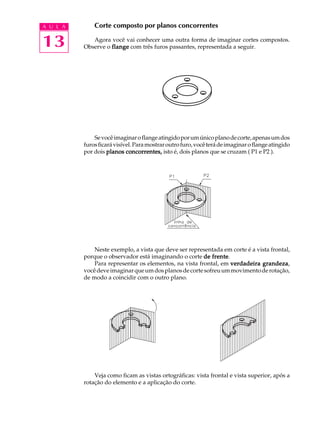 A U L A
13
Corte composto por planos concorrentes
Agora você vai conhecer uma outra forma de imaginar cortes compostos.
Observe o flangeflangeflangeflangeflange com três furos passantes, representada a seguir.
Sevocêimaginaroflangeatingidoporumúnicoplanodecorte,apenasumdos
furosficarávisível.Paramostraroutrofuro,vocêterádeimaginaroflangeatingido
por dois planos concorrentes,planos concorrentes,planos concorrentes,planos concorrentes,planos concorrentes, isto é, dois planos que se cruzam ( P1 e P2 ).
Neste exemplo, a vista que deve ser representada em corte é a vista frontal,
porque o observador está imaginando o corte de frentede frentede frentede frentede frente.
Para representar os elementos, na vista frontal, em verdadeira grandezaverdadeira grandezaverdadeira grandezaverdadeira grandezaverdadeira grandeza,
vocêdeveimaginarqueumdosplanosdecortesofreuummovimentoderotação,
de modo a coincidir com o outro plano.
Veja como ficam as vistas ortográficas: vista frontal e vista superior, após a
rotação do elemento e a aplicação do corte.
 