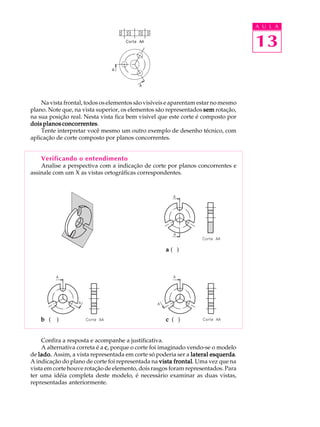 A U L A
13
Na vista frontal, todos os elementos são visíveis e aparentam estar no mesmo
plano. Note que, na vista superior, os elementos são representados semsemsemsemsem rotação,
na sua posição real. Nesta vista fica bem visível que este corte é composto por
dois planos concorrentesdois planos concorrentesdois planos concorrentesdois planos concorrentesdois planos concorrentes.
Tente interpretar você mesmo um outro exemplo de desenho técnico, com
aplicação de corte composto por planos concorrentes.
Verificando o entendimento
Analise a perspectiva com a indicação de corte por planos concorrentes e
assinale com um X as vistas ortográficas correspondentes.
aaaaa ( )
bbbbb ( ) ccccc ( )
Confira a resposta e acompanhe a justificativa.
A alternativa correta é a ccccc, porque o corte foi imaginado vendo-se o modelo
de lado.lado.lado.lado.lado. Assim, a vista representada em corte só poderia ser a lateral esquerdalateral esquerdalateral esquerdalateral esquerdalateral esquerda.
A indicação do plano de corte foi representada na vista frontalvista frontalvista frontalvista frontalvista frontal. Uma vez que na
vista em corte houve rotação de elemento, dois rasgos foram representados. Para
ter uma idéia completa deste modelo, é necessário examinar as duas vistas,
representadas anteriormente.
 